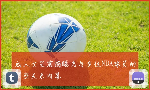 成人女星震撼曝光与多位NBA球员的亲密关系内幕