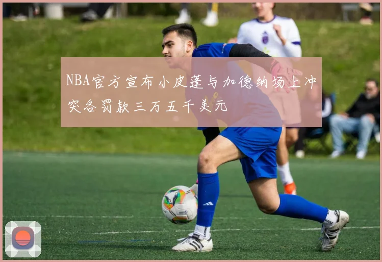 NBA官方宣布小皮蓬与加德纳场上冲突各罚款三万五千美元