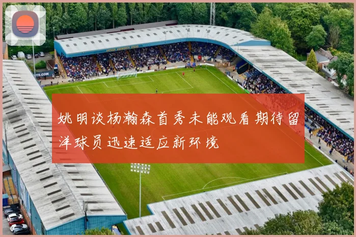 姚明谈杨瀚森首秀未能观看期待留洋球员迅速适应新环境