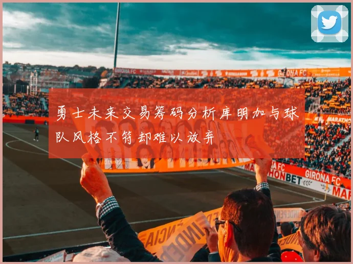 勇士未来交易筹码分析库明加与球队风格不符却难以放弃
