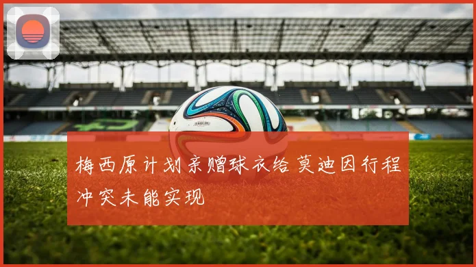 梅西原计划亲赠球衣给莫迪因行程冲突未能实现