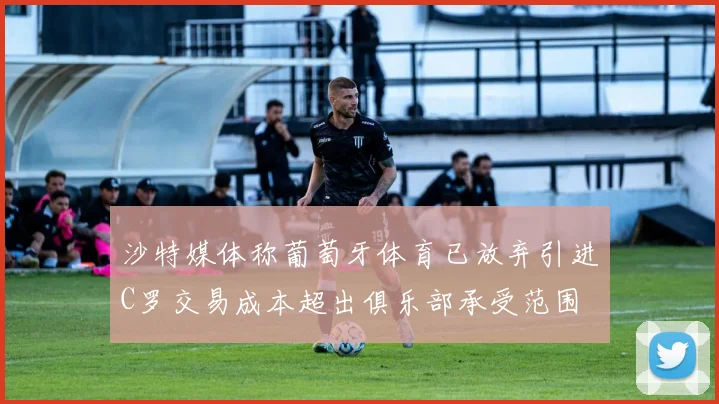 沙特媒体称葡萄牙体育已放弃引进C罗交易成本超出俱乐部承受范围