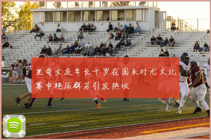 里奇女友年长十岁在国米对尤文比赛中艳压群芳引发热议