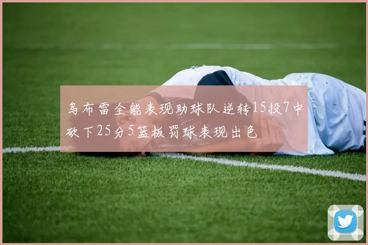乌布雷全能表现助球队逆转15投7中砍下25分5篮板罚球表现出色