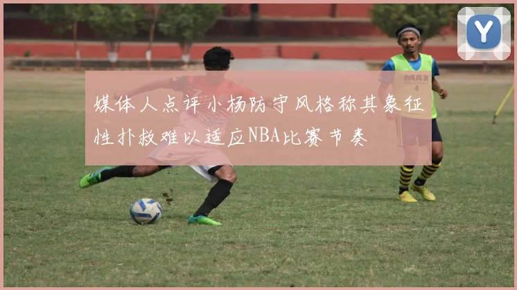 媒体人点评小杨防守风格称其象征性扑救难以适应NBA比赛节奏