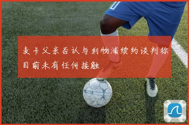 麦卡父亲否认与利物浦续约谈判称目前未有任何接触