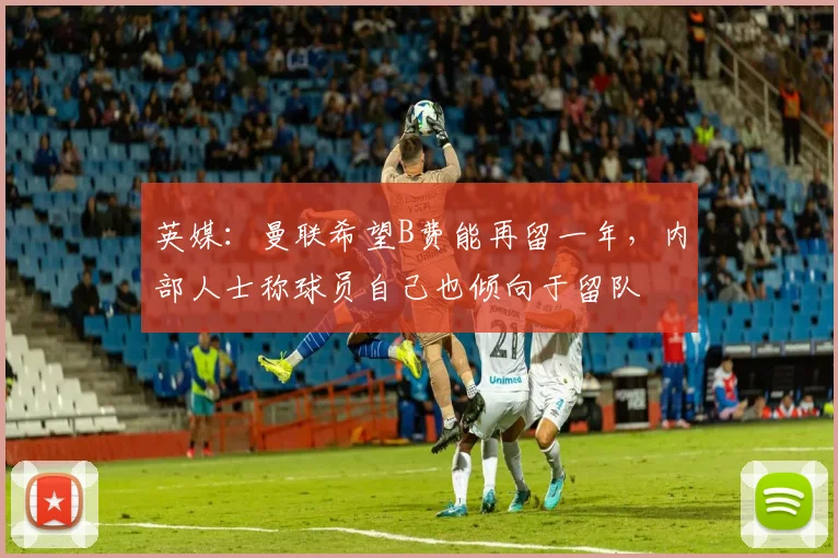 英媒：曼联希望B费能再留一年，内部人士称球员自己也倾向于留队